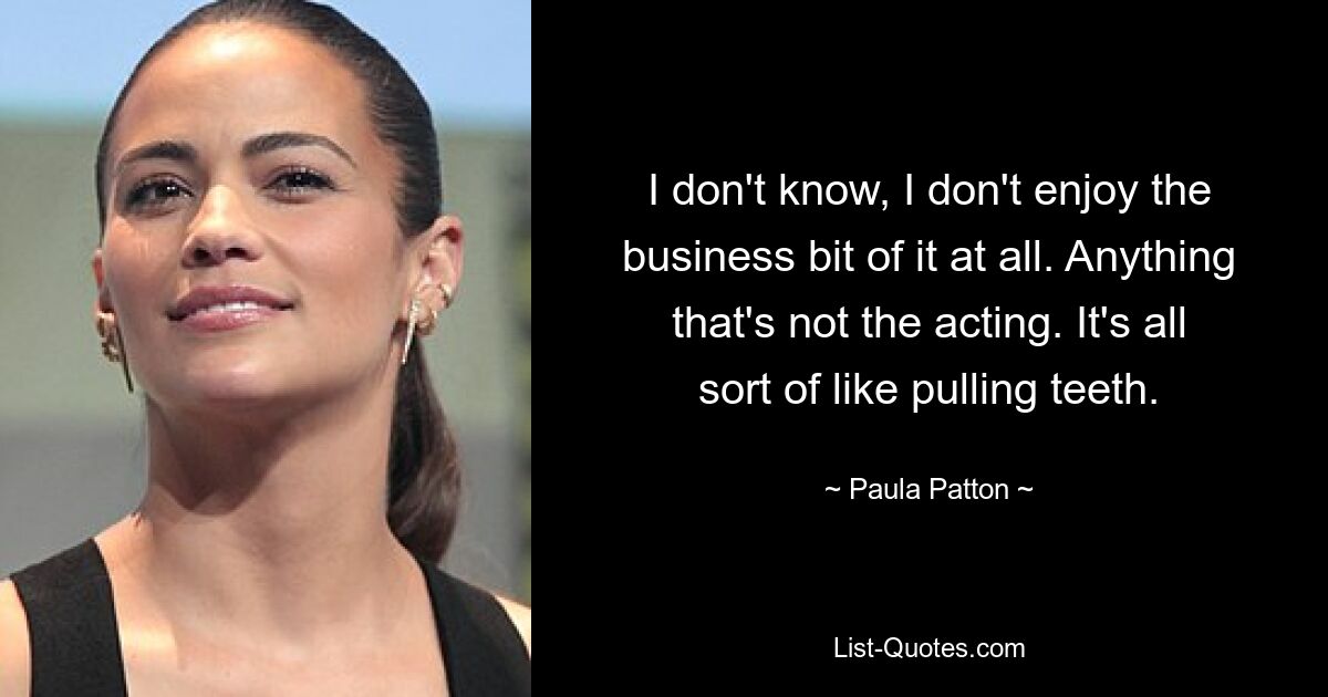 I don't know, I don't enjoy the business bit of it at all. Anything that's not the acting. It's all sort of like pulling teeth. — © Paula Patton