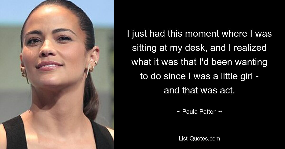 I just had this moment where I was sitting at my desk, and I realized what it was that I'd been wanting to do since I was a little girl - and that was act. — © Paula Patton