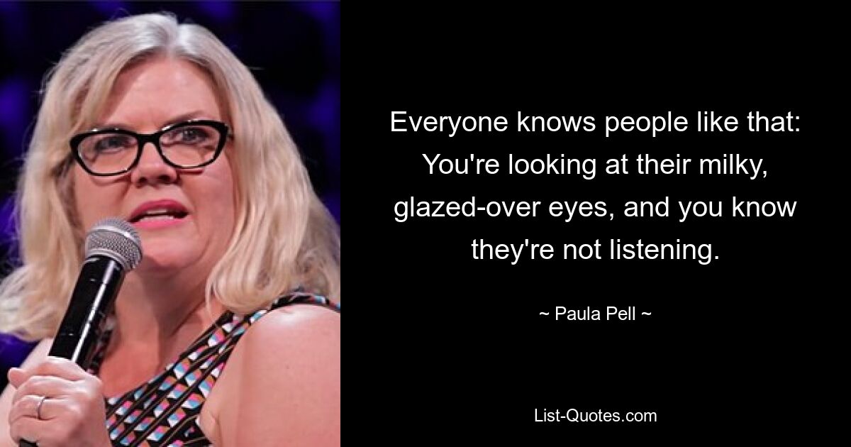 Everyone knows people like that: You're looking at their milky, glazed-over eyes, and you know they're not listening. — © Paula Pell