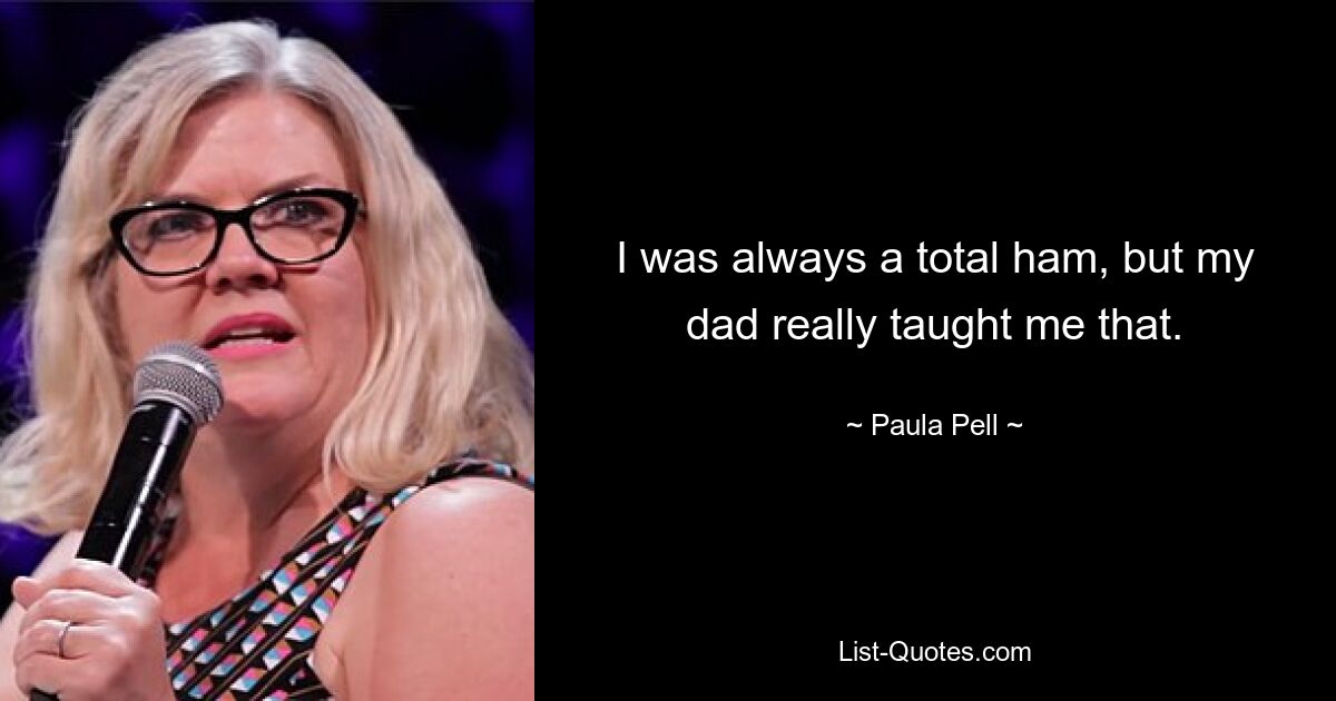 I was always a total ham, but my dad really taught me that. — © Paula Pell