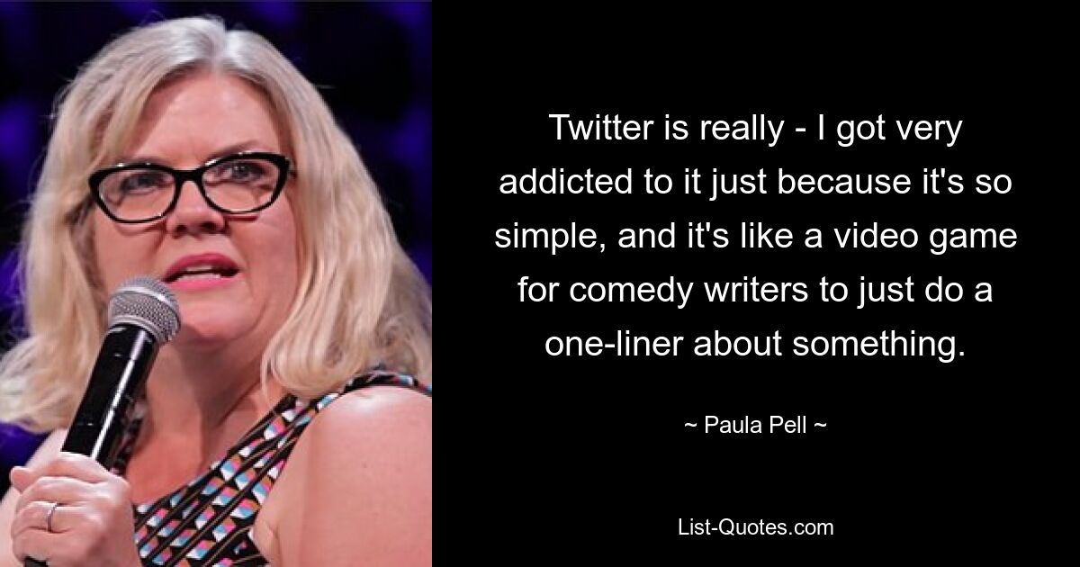 Twitter is really - I got very addicted to it just because it's so simple, and it's like a video game for comedy writers to just do a one-liner about something. — © Paula Pell