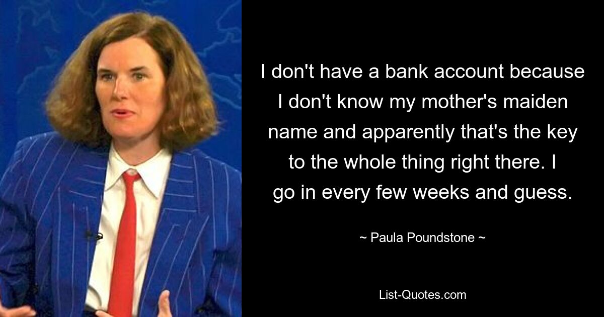 I don't have a bank account because I don't know my mother's maiden name and apparently that's the key to the whole thing right there. I go in every few weeks and guess. — © Paula Poundstone