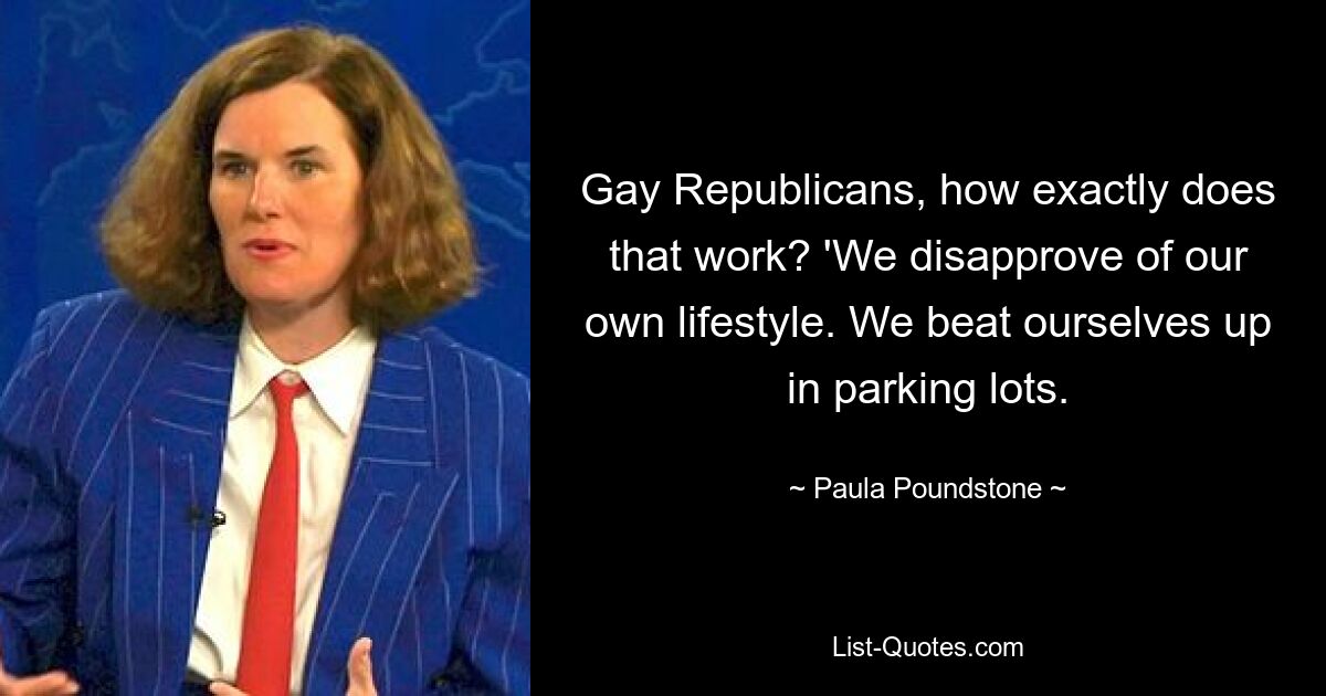 Gay Republicans, how exactly does that work? 'We disapprove of our own lifestyle. We beat ourselves up in parking lots. — © Paula Poundstone