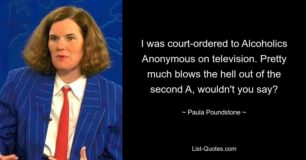 I was court-ordered to Alcoholics Anonymous on television. Pretty much blows the hell out of the second A, wouldn't you say? — © Paula Poundstone