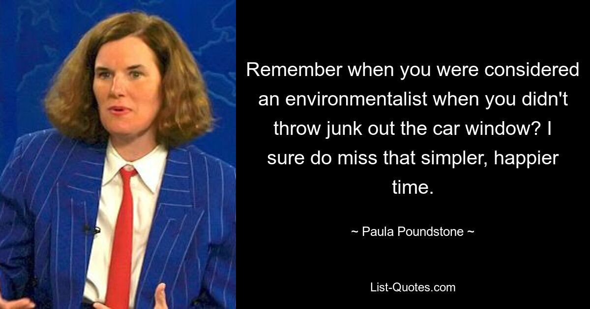 Remember when you were considered an environmentalist when you didn't throw junk out the car window? I sure do miss that simpler, happier time. — © Paula Poundstone