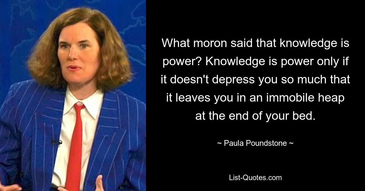 What moron said that knowledge is power? Knowledge is power only if it doesn't depress you so much that it leaves you in an immobile heap at the end of your bed. — © Paula Poundstone