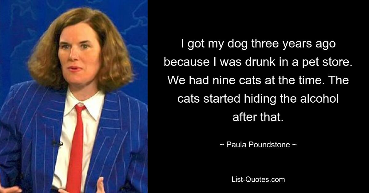 I got my dog three years ago because I was drunk in a pet store. We had nine cats at the time. The cats started hiding the alcohol after that. — © Paula Poundstone