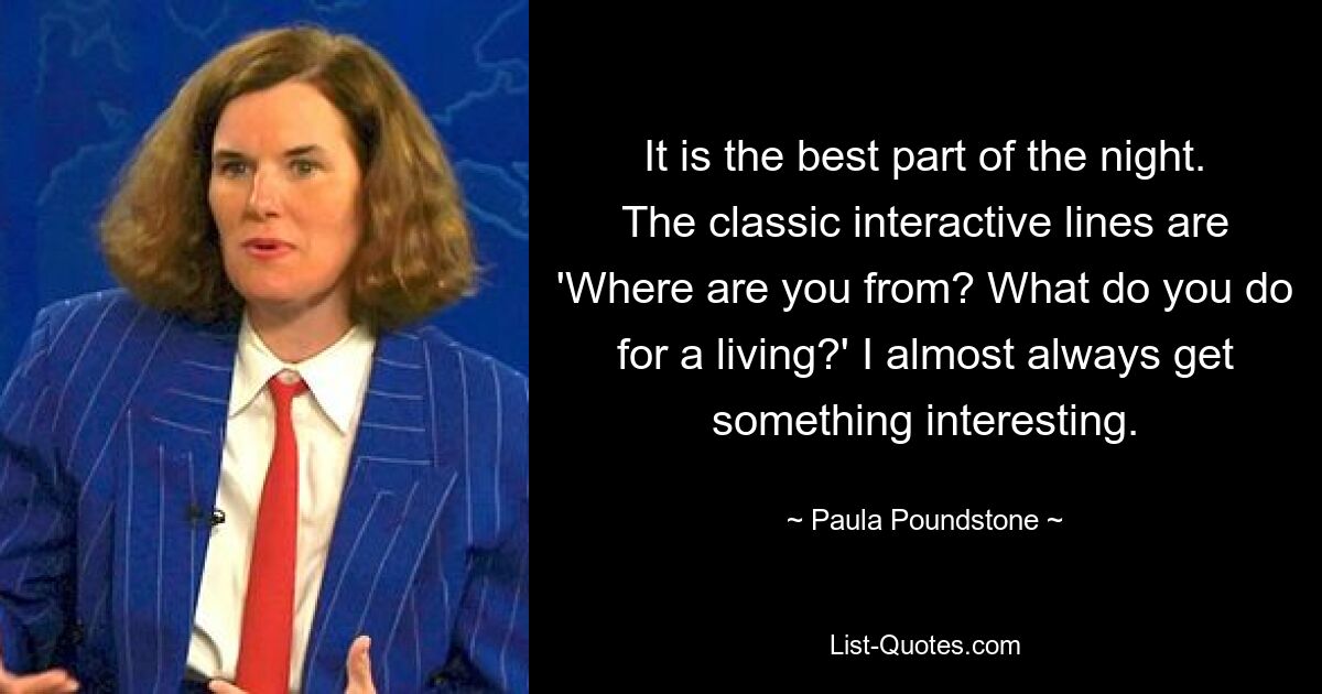 It is the best part of the night. The classic interactive lines are 'Where are you from? What do you do for a living?' I almost always get something interesting. — © Paula Poundstone