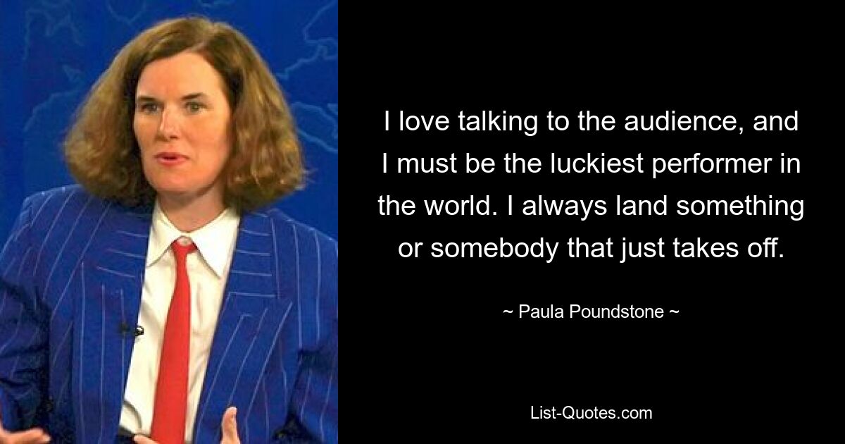 I love talking to the audience, and I must be the luckiest performer in the world. I always land something or somebody that just takes off. — © Paula Poundstone