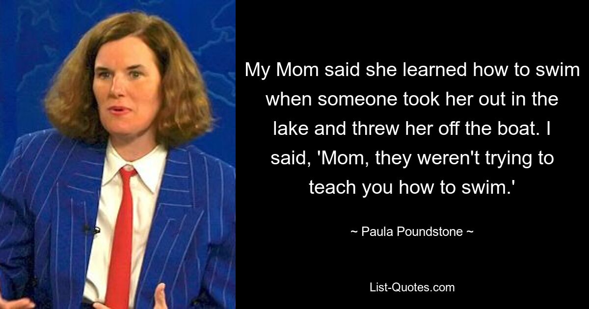 My Mom said she learned how to swim when someone took her out in the lake and threw her off the boat. I said, 'Mom, they weren't trying to teach you how to swim.' — © Paula Poundstone