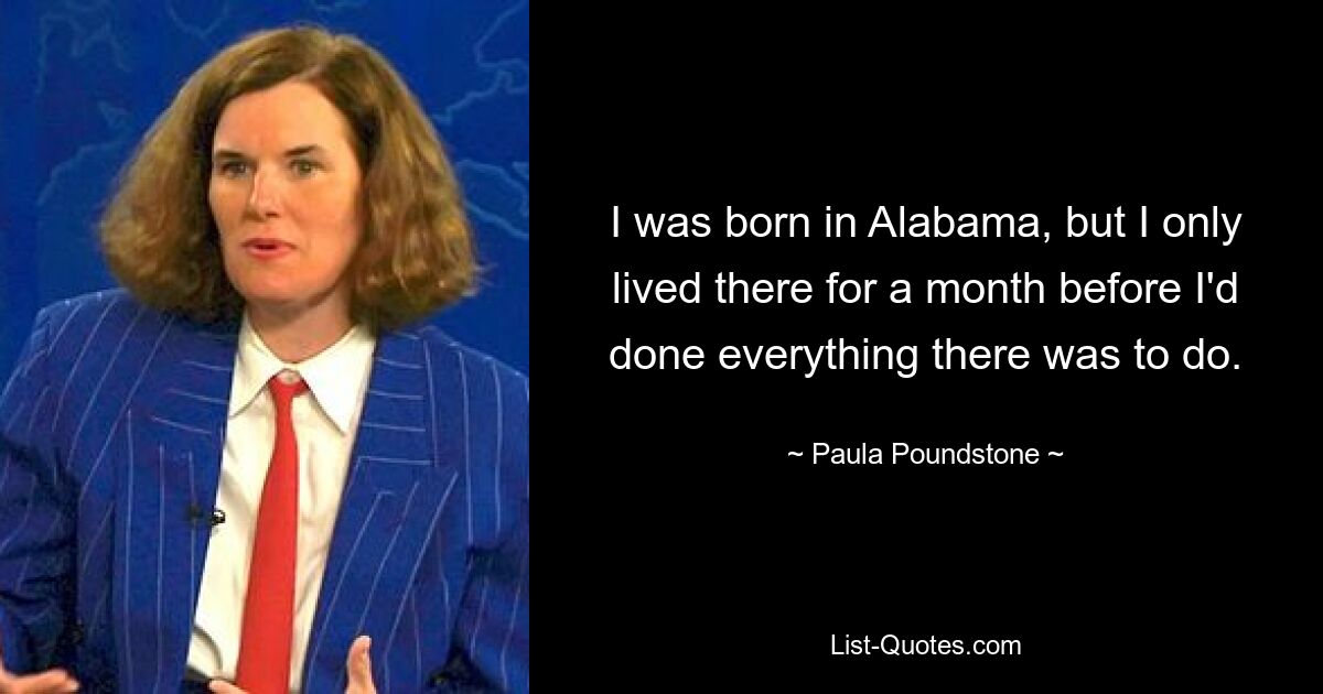 I was born in Alabama, but I only lived there for a month before I'd done everything there was to do. — © Paula Poundstone