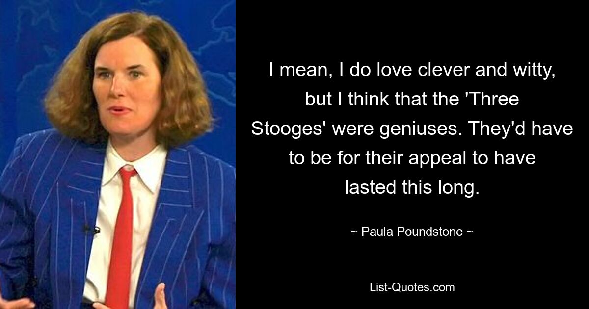 I mean, I do love clever and witty, but I think that the 'Three Stooges' were geniuses. They'd have to be for their appeal to have lasted this long. — © Paula Poundstone