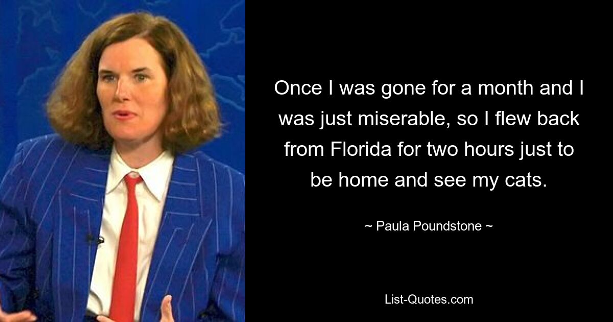 Once I was gone for a month and I was just miserable, so I flew back from Florida for two hours just to be home and see my cats. — © Paula Poundstone