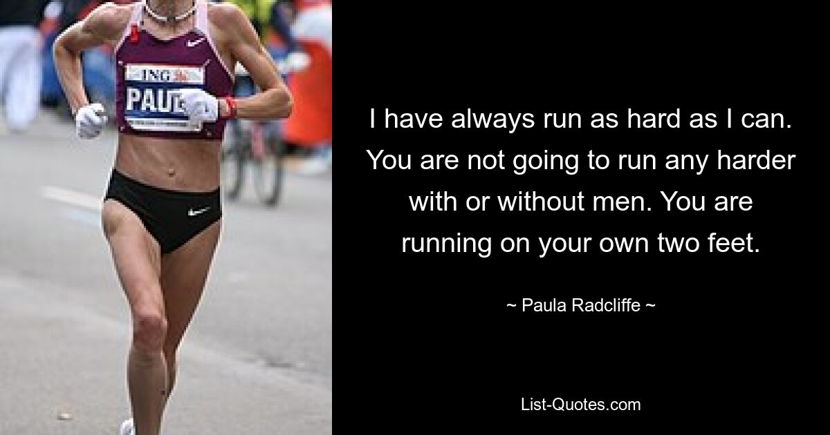 I have always run as hard as I can. You are not going to run any harder with or without men. You are running on your own two feet. — © Paula Radcliffe