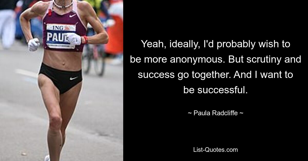 Yeah, ideally, I'd probably wish to be more anonymous. But scrutiny and success go together. And I want to be successful. — © Paula Radcliffe