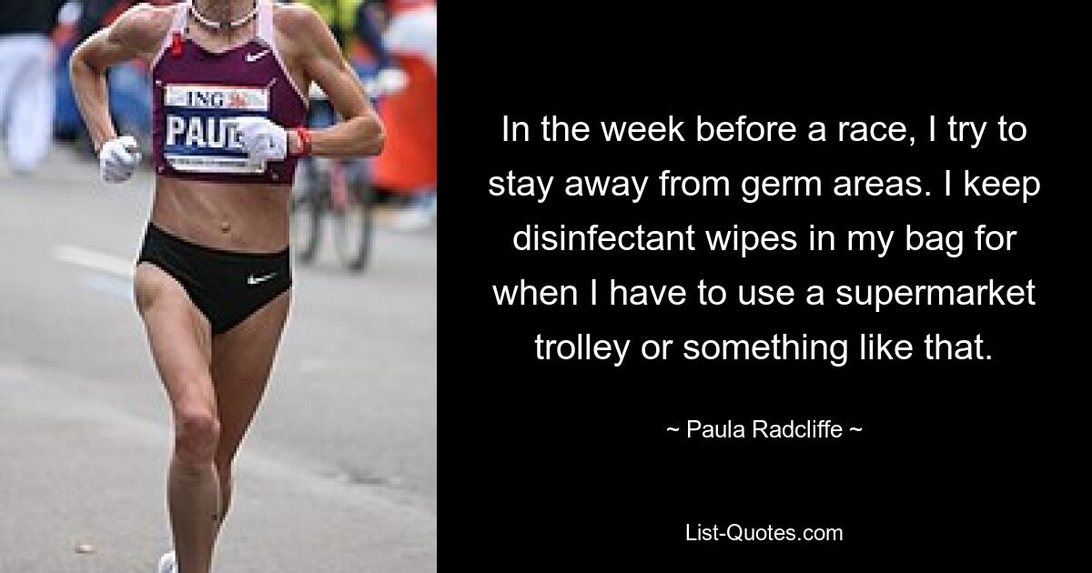 In the week before a race, I try to stay away from germ areas. I keep disinfectant wipes in my bag for when I have to use a supermarket trolley or something like that. — © Paula Radcliffe