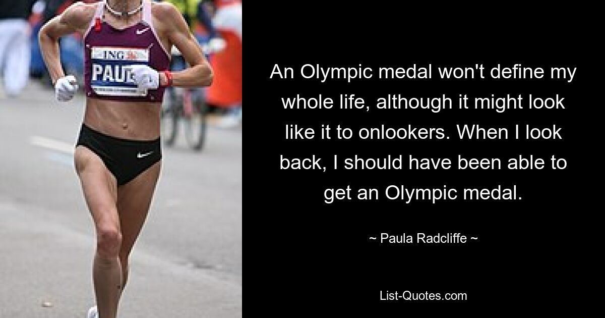 An Olympic medal won't define my whole life, although it might look like it to onlookers. When I look back, I should have been able to get an Olympic medal. — © Paula Radcliffe