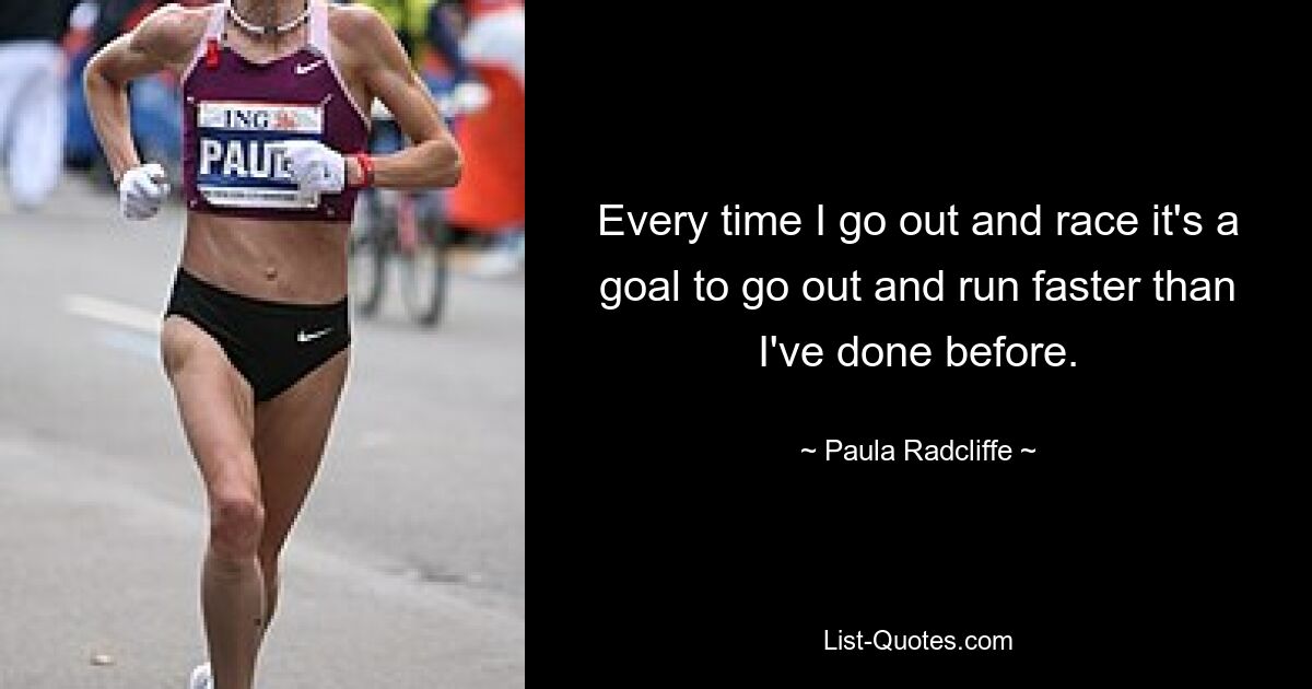 Every time I go out and race it's a goal to go out and run faster than I've done before. — © Paula Radcliffe