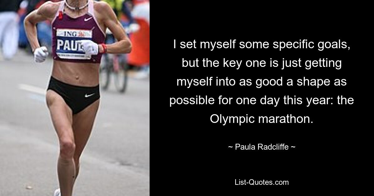 I set myself some specific goals, but the key one is just getting myself into as good a shape as possible for one day this year: the Olympic marathon. — © Paula Radcliffe