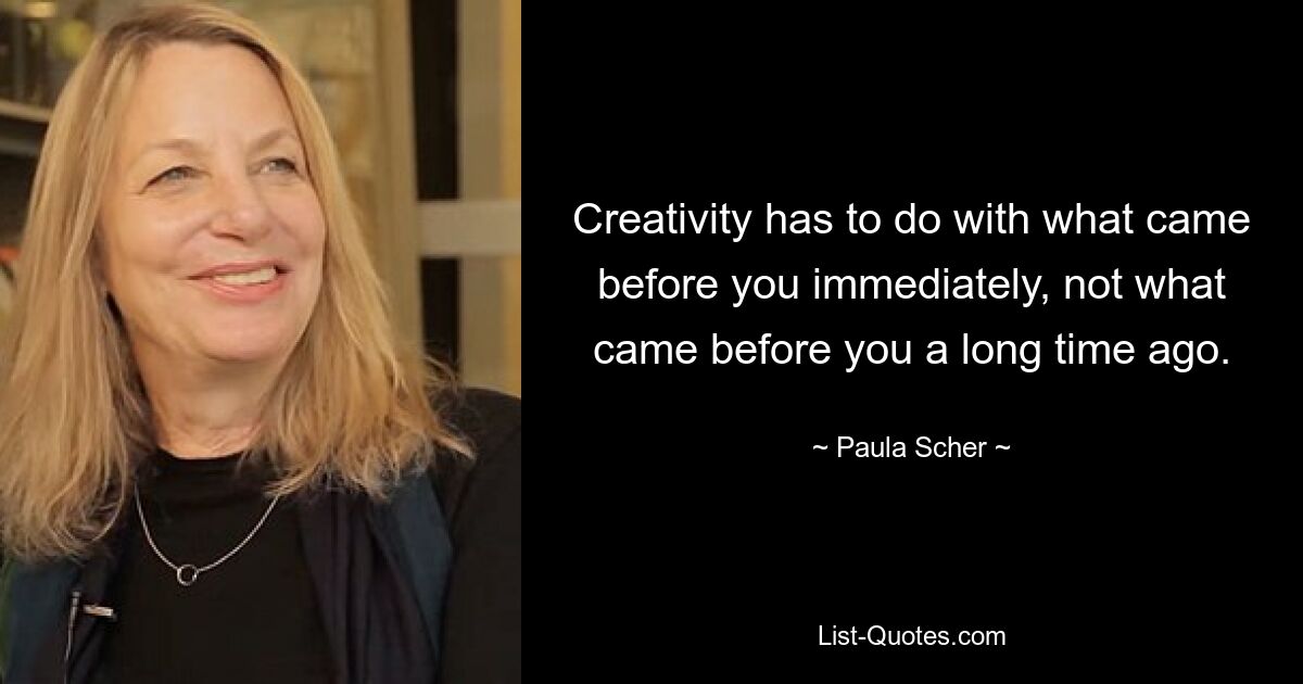 Creativity has to do with what came before you immediately, not what came before you a long time ago. — © Paula Scher