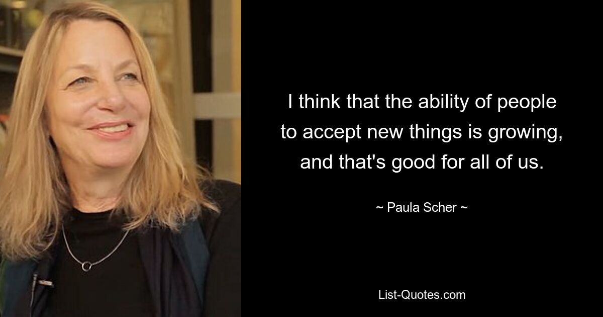 I think that the ability of people to accept new things is growing, and that's good for all of us. — © Paula Scher