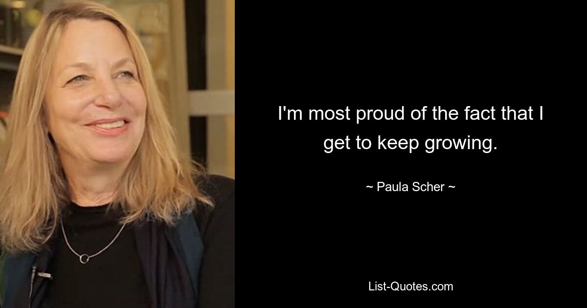 I'm most proud of the fact that I get to keep growing. — © Paula Scher