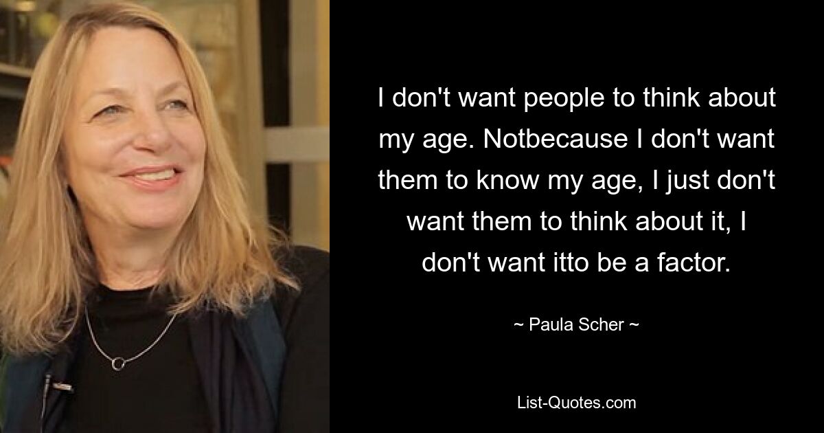 I don't want people to think about my age. Notbecause I don't want them to know my age, I just don't want them to think about it, I don't want itto be a factor. — © Paula Scher