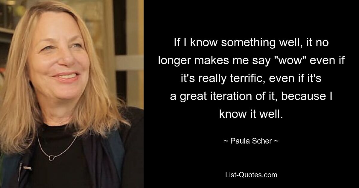 If I know something well, it no longer makes me say "wow" even if it's really terrific, even if it's a great iteration of it, because I know it well. — © Paula Scher