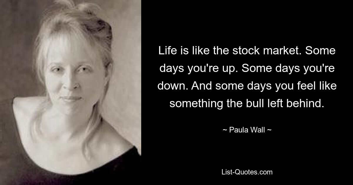 Life is like the stock market. Some days you're up. Some days you're down. And some days you feel like something the bull left behind. — © Paula Wall