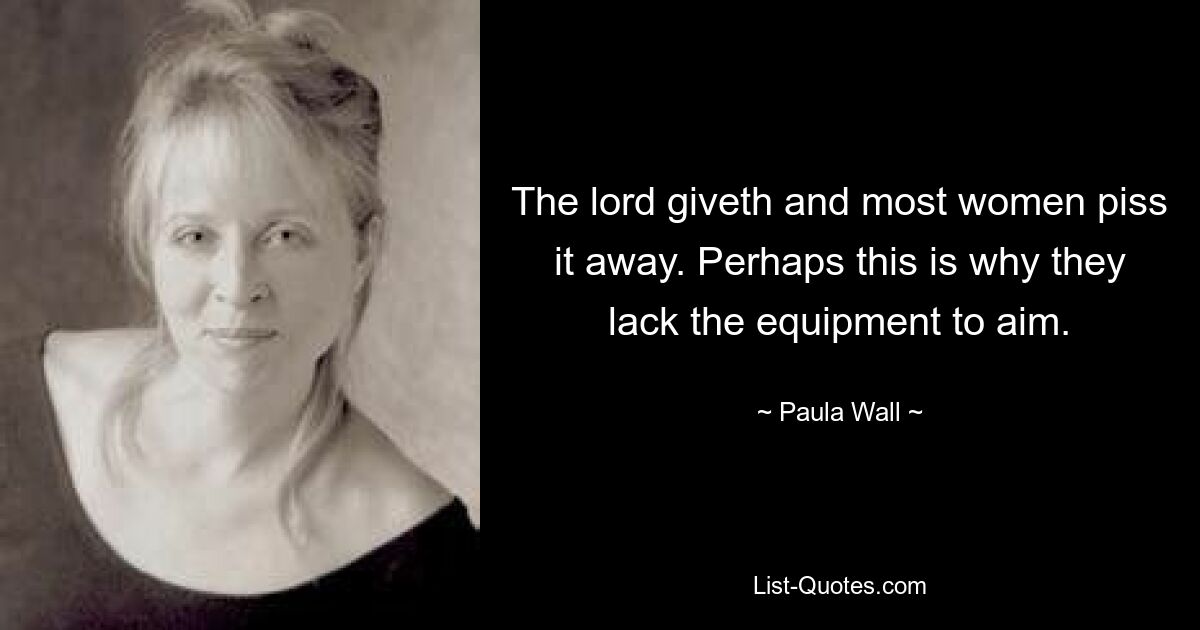 The lord giveth and most women piss it away. Perhaps this is why they lack the equipment to aim. — © Paula Wall