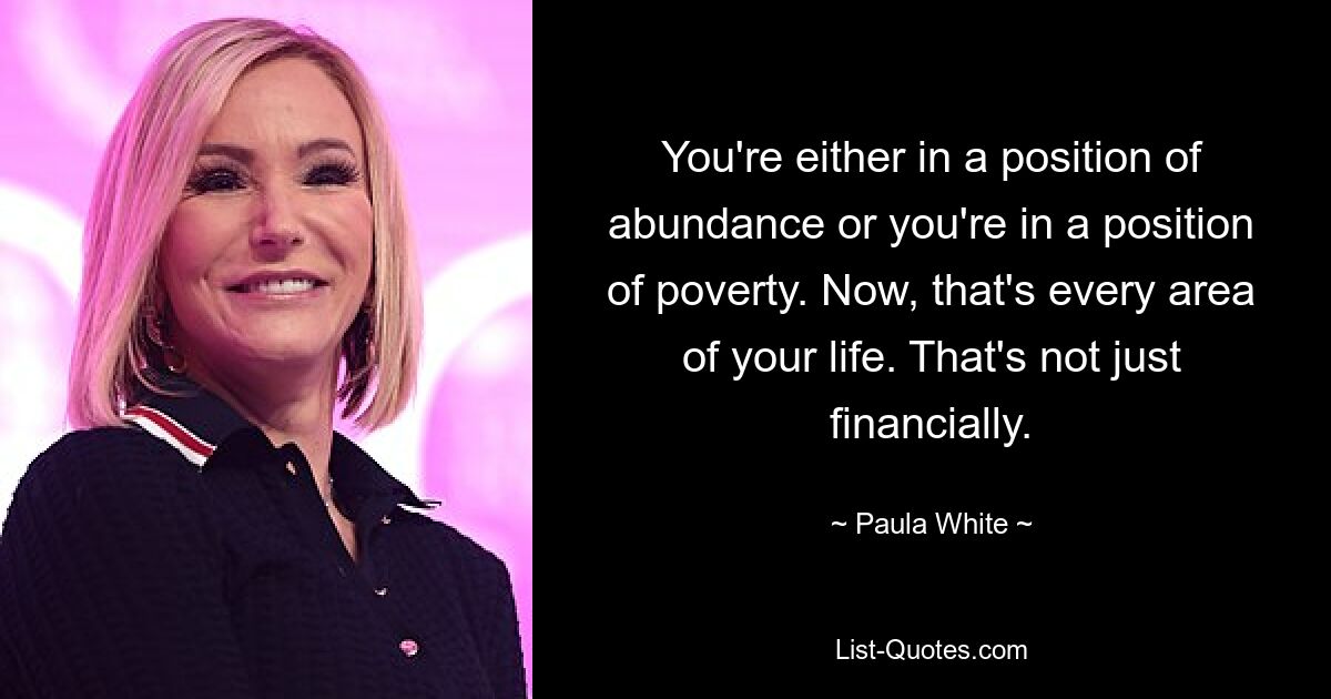 You're either in a position of abundance or you're in a position of poverty. Now, that's every area of your life. That's not just financially. — © Paula White