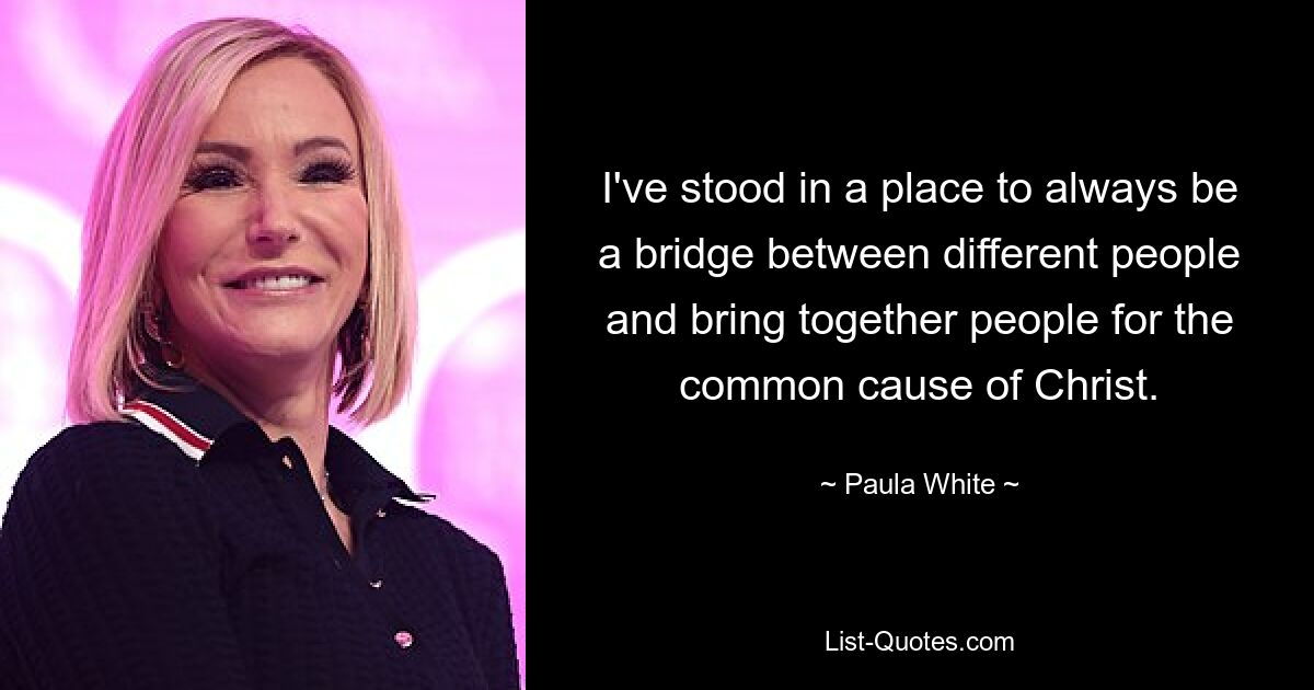 I've stood in a place to always be a bridge between different people and bring together people for the common cause of Christ. — © Paula White