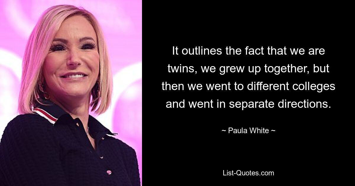 It outlines the fact that we are twins, we grew up together, but then we went to different colleges and went in separate directions. — © Paula White