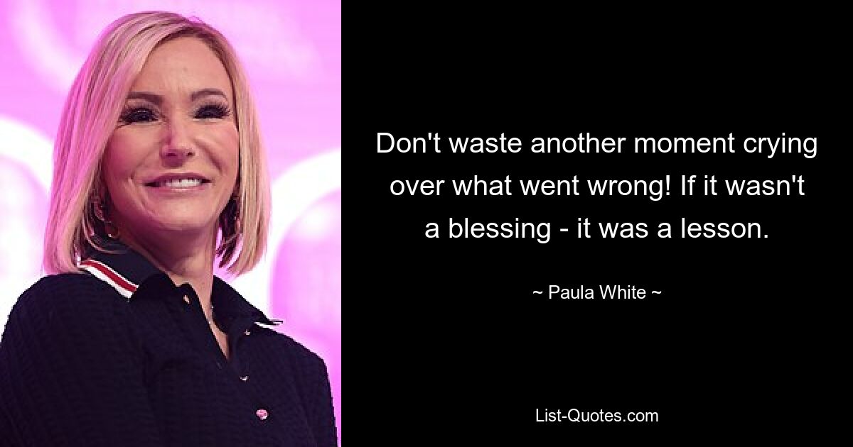 Don't waste another moment crying over what went wrong! If it wasn't a blessing - it was a lesson. — © Paula White