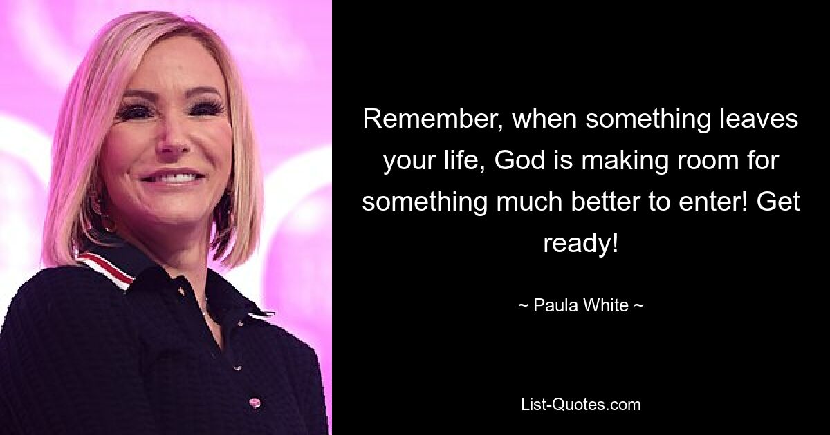 Remember, when something leaves your life, God is making room for something much better to enter! Get ready! — © Paula White