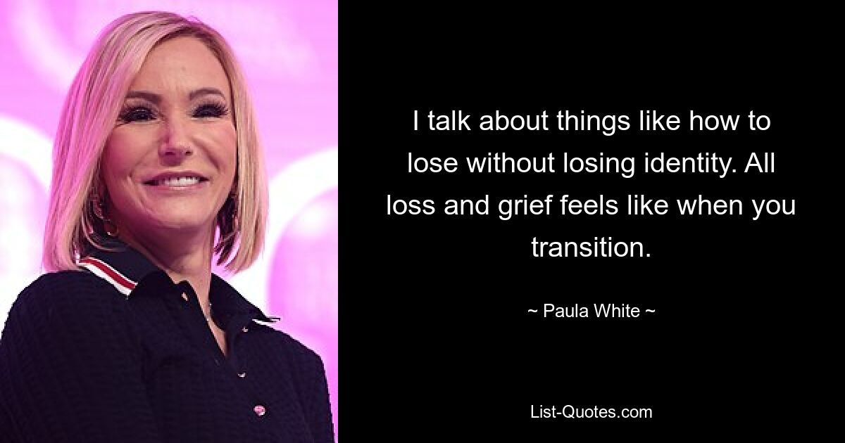 I talk about things like how to lose without losing identity. All loss and grief feels like when you transition. — © Paula White