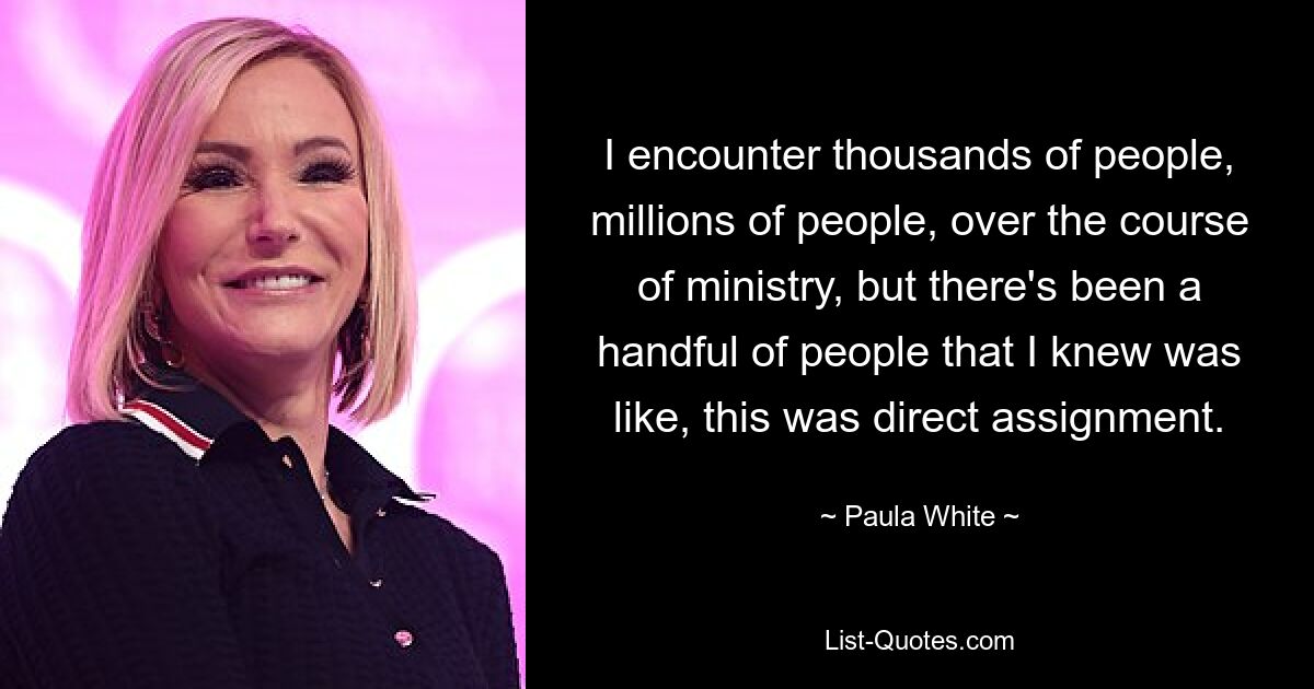 I encounter thousands of people, millions of people, over the course of ministry, but there's been a handful of people that I knew was like, this was direct assignment. — © Paula White