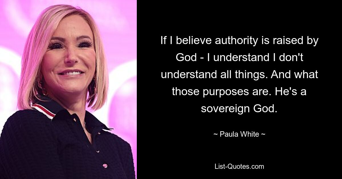 If I believe authority is raised by God - I understand I don't understand all things. And what those purposes are. He's a sovereign God. — © Paula White