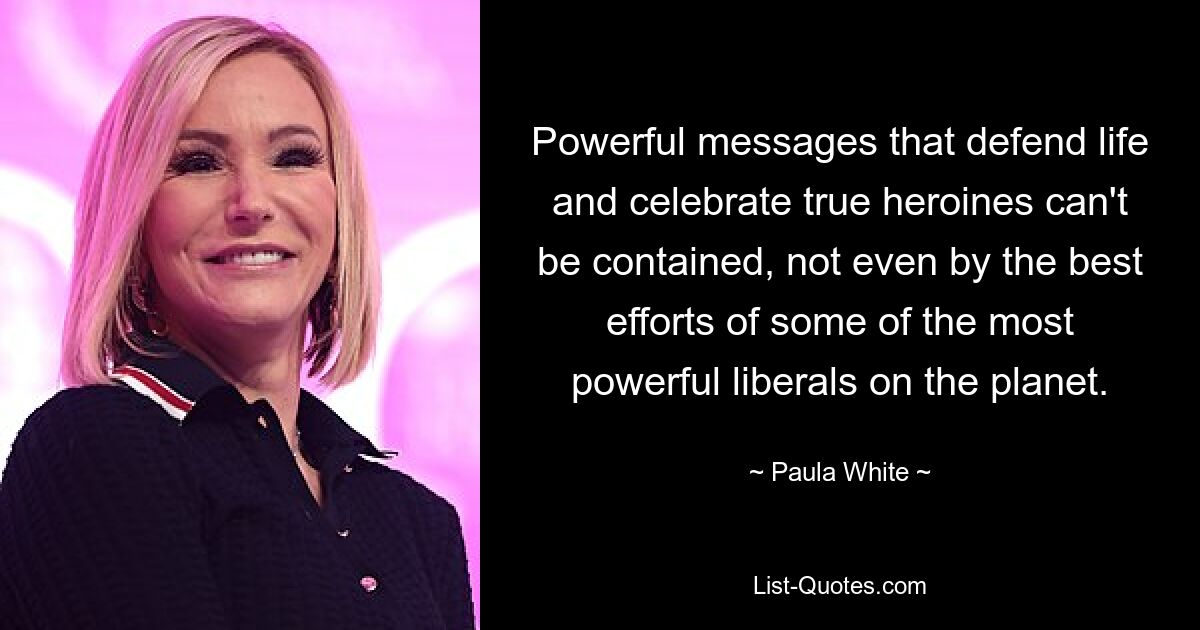 Powerful messages that defend life and celebrate true heroines can't be contained, not even by the best efforts of some of the most powerful liberals on the planet. — © Paula White