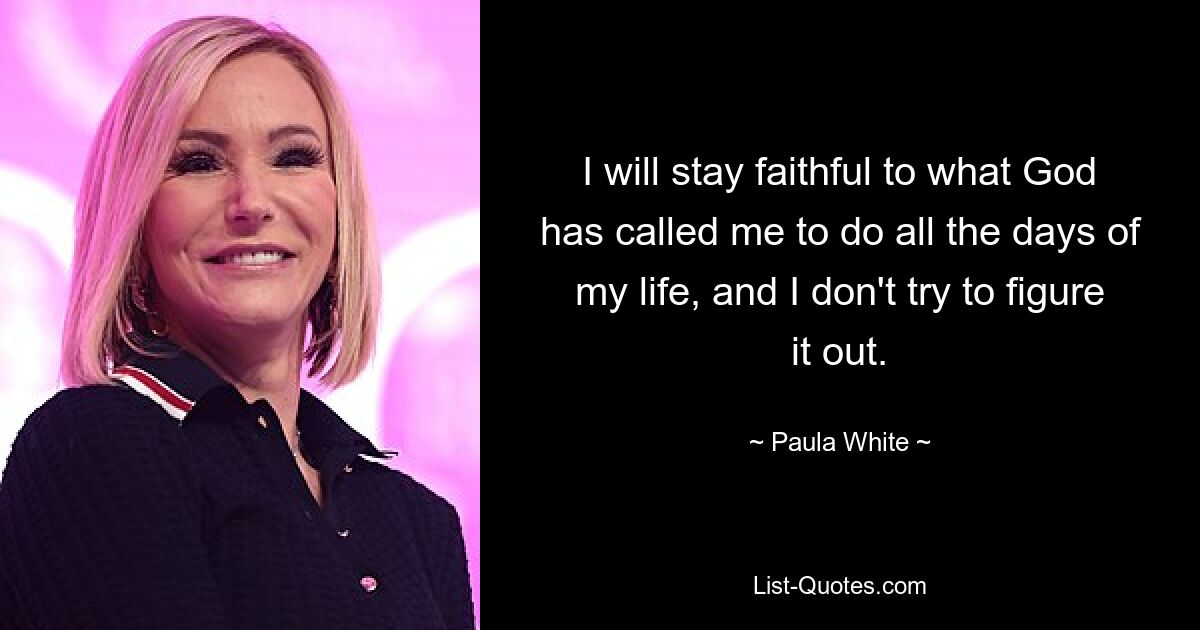 I will stay faithful to what God has called me to do all the days of my life, and I don't try to figure it out. — © Paula White