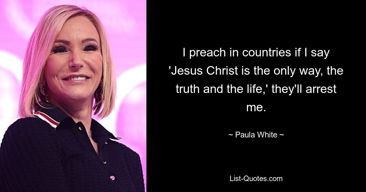 I preach in countries if I say 'Jesus Christ is the only way, the truth and the life,' they'll arrest me. — © Paula White