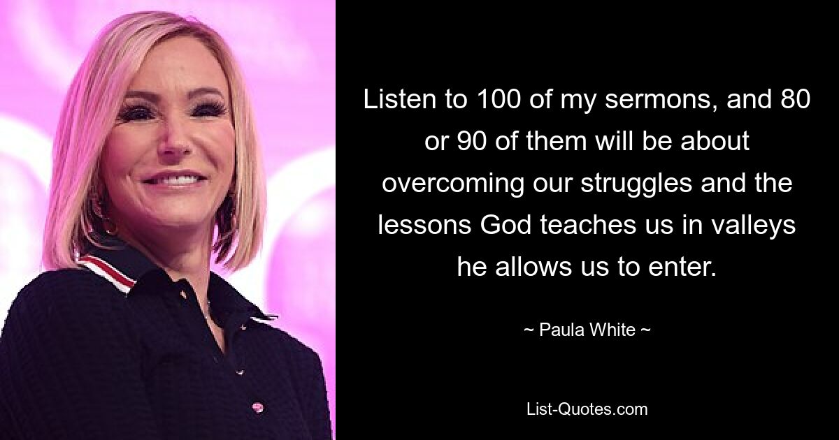 Listen to 100 of my sermons, and 80 or 90 of them will be about overcoming our struggles and the lessons God teaches us in valleys he allows us to enter. — © Paula White