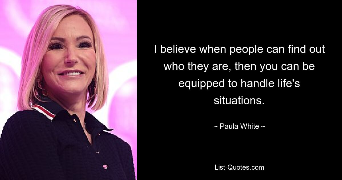 Ich glaube, wenn Menschen herausfinden können, wer sie sind, dann kann man für die Situationen des Lebens gerüstet sein. — © Paula White