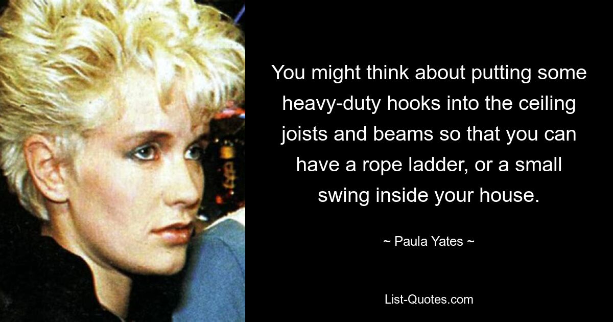 You might think about putting some heavy-duty hooks into the ceiling joists and beams so that you can have a rope ladder, or a small swing inside your house. — © Paula Yates