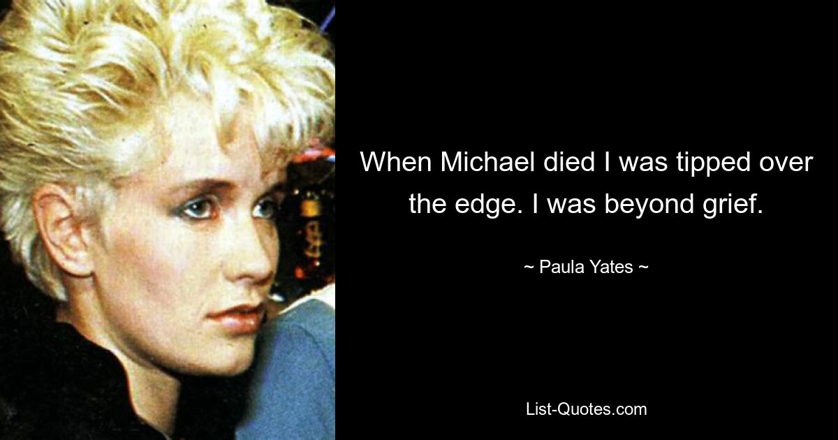 When Michael died I was tipped over the edge. I was beyond grief. — © Paula Yates