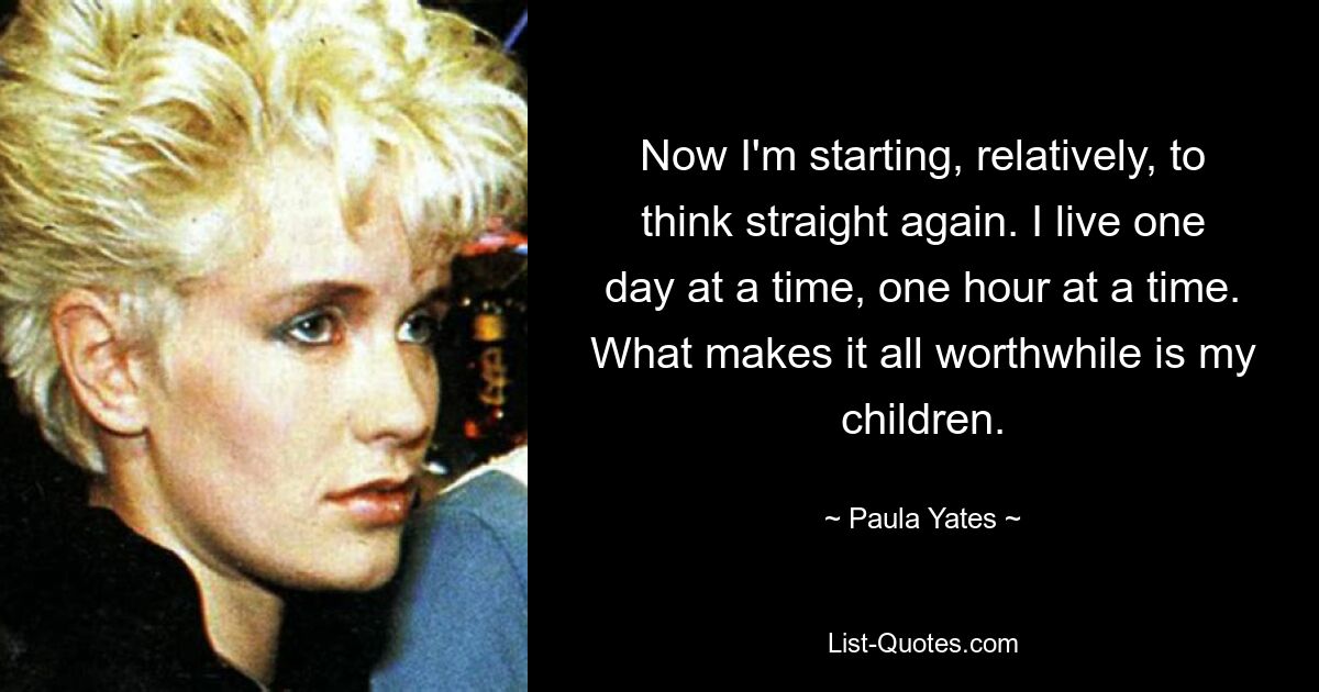 Now I'm starting, relatively, to think straight again. I live one day at a time, one hour at a time. What makes it all worthwhile is my children. — © Paula Yates