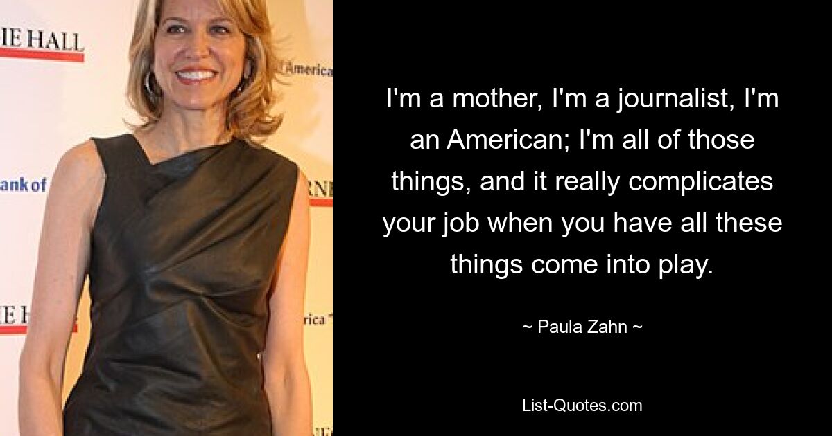 I'm a mother, I'm a journalist, I'm an American; I'm all of those things, and it really complicates your job when you have all these things come into play. — © Paula Zahn