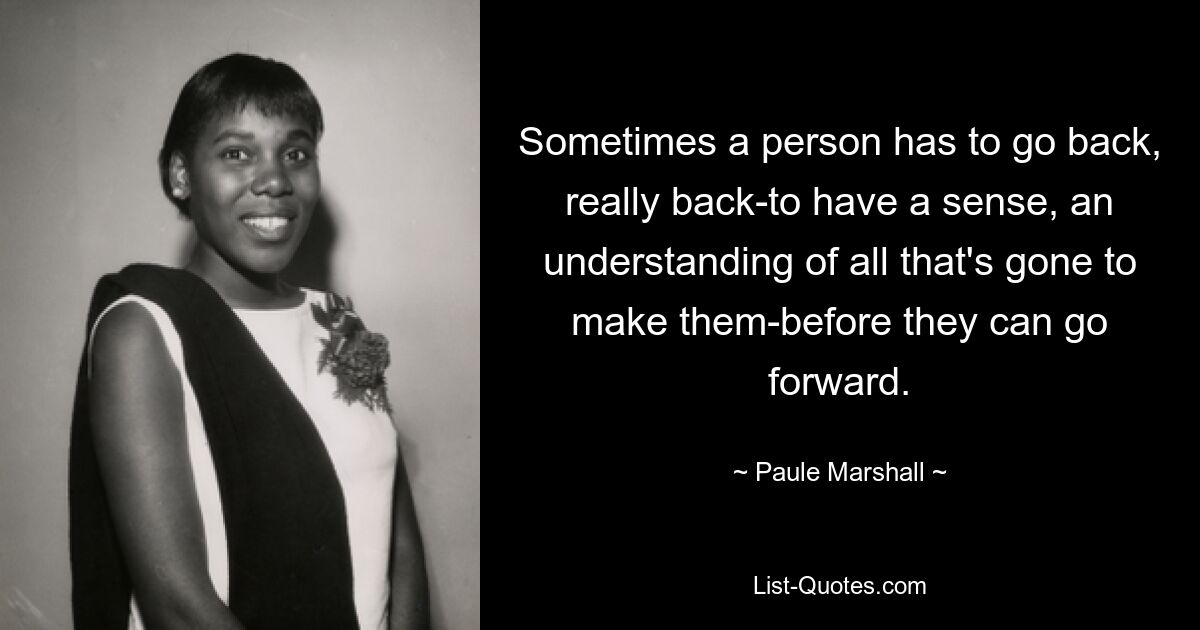 Sometimes a person has to go back, really back-to have a sense, an understanding of all that's gone to make them-before they can go forward. — © Paule Marshall