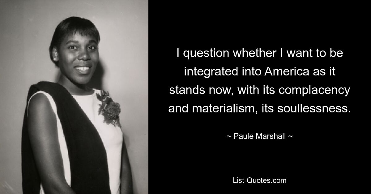 I question whether I want to be integrated into America as it stands now, with its complacency and materialism, its soullessness. — © Paule Marshall