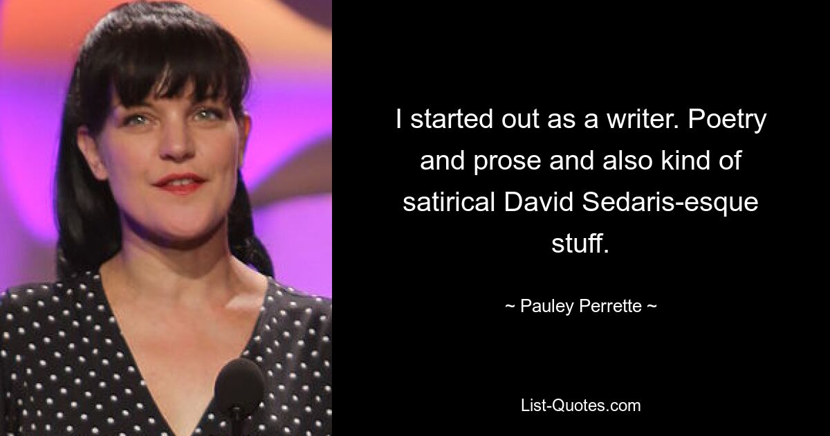 I started out as a writer. Poetry and prose and also kind of satirical David Sedaris-esque stuff. — © Pauley Perrette